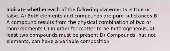 Indicate whether each of the following statements is true or false. A) Both elements and compounds are pure substances B) A compound results from the physical combination of two or more elements C) In order for matter to be heterogeneous, at least two compounds must be present D) Compounds, but not elements, can have a variable composition