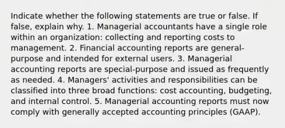 Indicate whether the following statements are true or false. If false, explain why. 1. Managerial accountants have a single role within an organization: collecting and reporting costs to management. 2. Financial accounting reports are general-purpose and intended for external users. 3. Managerial accounting reports are special-purpose and issued as frequently as needed. 4. Managers' activities and responsibilities can be classified into three broad functions: cost accounting, budgeting, and internal control. 5. Managerial accounting reports must now comply with generally accepted accounting principles (GAAP).