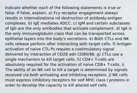 Indicate whether each of the following statements is true or false. If false, explain. a) Fcy receptor engagement always results in internalizationa nd destruction of antibody-antigen complexes. b) IgE mediates ADCC. c) IgM and certain subclasses of IgG are the only antibodies that activate complement. d) IgA is the only immunoglobulin class that can be transported across epithelial layers into the body's secretions. e) Both CTLs and NK cells release perforin after interacting with target cells. f) Antigen activation of naive CTL-Ps requies a costimulatory signal delivered by interaction of CD28 adn CD80/86. g) CTLs use a single mechanism to kill target cells. h) CD4+ T-cells are absolutely required for the activation of naive CD8+ T-cells. i) The ability of an NK cell to kill a target is determined by signals received via both activating and inhibiting receptors. j) NK cells must express inhibitory receptors for self MHC class I proteins in order to develop the capacity to kill altered self cells.