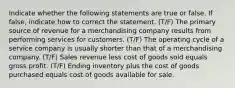 Indicate whether the following statements are true or false. If false, indicate how to correct the statement. (T/F) The primary source of revenue for a merchandising company results from performing services for customers. (T/F) The operating cycle of a service company is usually shorter than that of a merchandising company. (T/F) Sales revenue less cost of goods sold equals gross profit. (T/F) Ending inventory plus the cost of goods purchased equals cost of goods available for sale.