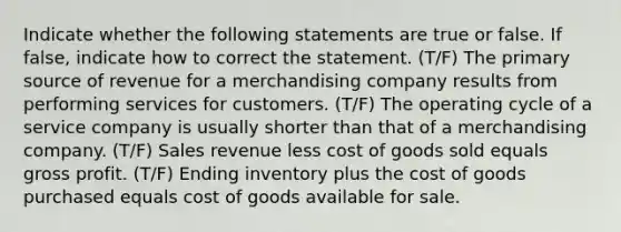 Indicate whether the following statements are true or false. If false, indicate how to correct the statement. (T/F) The primary source of revenue for a merchandising company results from performing services for customers. (T/F) The operating cycle of a service company is usually shorter than that of a merchandising company. (T/F) Sales revenue less cost of goods sold equals gross profit. (T/F) Ending inventory plus the cost of goods purchased equals cost of goods available for sale.