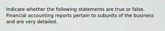 Indicate whether the following statements are true or false. Financial accounting reports pertain to subunits of the business and are very detailed.