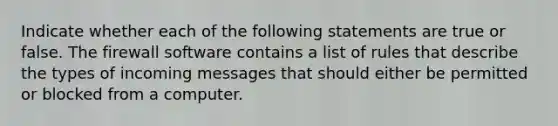 Indicate whether each of the following statements are true or false. The firewall software contains a list of rules that describe the types of incoming messages that should either be permitted or blocked from a computer.