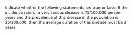 Indicate whether the following statements are true or false: If the incidence rate of a very serious disease is 75/100,000 person-years and the prevalence of this disease in the population is 25/100,000, then the average duration of this disease must be 3 years.