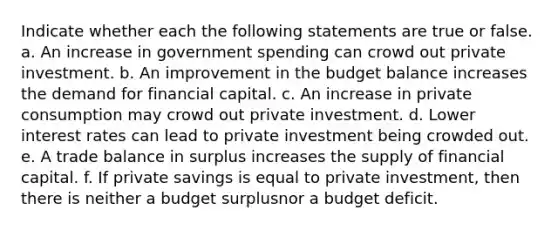 Indicate whether each the following statements are true or false. a. An increase in government spending can crowd out private investment. b. An improvement in the budget balance increases the demand for financial capital. c. An increase in private consumption may crowd out private investment. d. Lower interest rates can lead to private investment being crowded out. e. A trade balance in surplus increases the supply of financial capital. f. If private savings is equal to private investment, then there is neither a budget surplusnor a budget deficit.