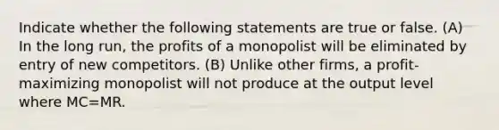 Indicate whether the following statements are true or false. (A) In the long run, the profits of a monopolist will be eliminated by entry of new competitors. (B) Unlike other firms, a profit-maximizing monopolist will not produce at the output level where MC=MR.