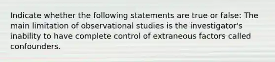 Indicate whether the following statements are true or false: The main limitation of observational studies is the investigator's inability to have complete control of extraneous factors called confounders.