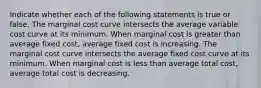 Indicate whether each of the following statements is true or false. The marginal cost curve intersects the average variable cost curve at its minimum. When marginal cost is greater than average fixed cost, average fixed cost is increasing. The marginal cost curve intersects the average fixed cost curve at its minimum. When marginal cost is less than average total cost, average total cost is decreasing.