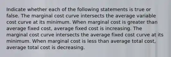 Indicate whether each of the following statements is true or false. The marginal cost curve intersects the average variable cost curve at its minimum. When marginal cost is greater than average fixed cost, average fixed cost is increasing. The marginal cost curve intersects the average fixed cost curve at its minimum. When marginal cost is less than average total cost, average total cost is decreasing.