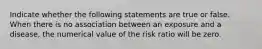 Indicate whether the following statements are true or false. When there is no association between an exposure and a disease, the numerical value of the risk ratio will be zero.