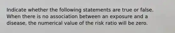 Indicate whether the following statements are true or false. When there is no association between an exposure and a disease, the numerical value of the risk ratio will be zero.