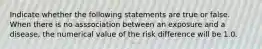 Indicate whether the following statements are true or false. When there is no asssociation between an exposure and a disease, the numerical value of the risk difference will be 1.0.