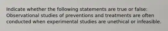 Indicate whether the following statements are true or false: Observational studies of preventions and treatments are often conducted when experimental studies are unethical or infeasible.