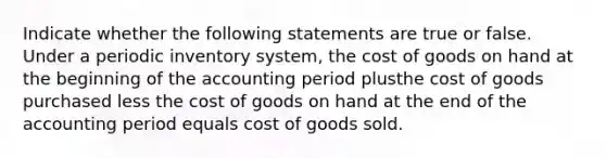 Indicate whether the following statements are true or false. Under a periodic inventory system, the cost of goods on hand at the beginning of the accounting period plusthe cost of goods purchased less the cost of goods on hand at the end of the accounting period equals cost of goods sold.