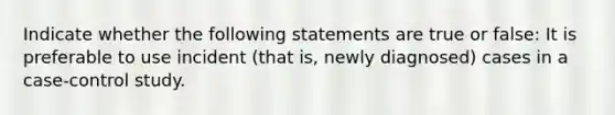 Indicate whether the following statements are true or false: It is preferable to use incident (that is, newly diagnosed) cases in a case-control study.