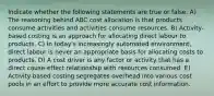 Indicate whether the following statements are true or false. A) The reasoning behind ABC cost allocation is that products consume activities and activities consume resources. B) Activity-based costing is an approach for allocating direct labour to products. C) In today's increasingly automated environment, direct labour is never an appropriate basis for allocating costs to products. D) A cost driver is any factor or activity that has a direct cause-effect relationship with resources consumed. E) Activity-based costing segregates overhead into various cost pools in an effort to provide more accurate cost information.