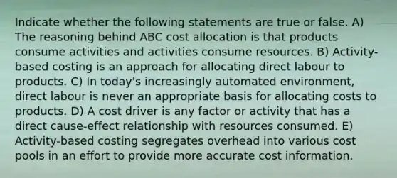 Indicate whether the following statements are true or false. A) The reasoning behind ABC cost allocation is that products consume activities and activities consume resources. B) Activity-based costing is an approach for allocating direct labour to products. C) In today's increasingly automated environment, direct labour is never an appropriate basis for allocating costs to products. D) A cost driver is any factor or activity that has a direct cause-effect relationship with resources consumed. E) Activity-based costing segregates overhead into various cost pools in an effort to provide more accurate cost information.