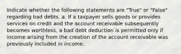 Indicate whether the following statements are "True" or "False" regarding bad debts. a. If a taxpayer sells goods or provides services on credit and the account receivable subsequently becomes worthless, a bad debt deduction is permitted only if income arising from the creation of the account receivable was previously included in income.