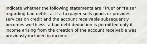 Indicate whether the following statements are "True" or "False" regarding bad debts. a. If a taxpayer sells goods or provides services on credit and the account receivable subsequently becomes worthless, a bad debt deduction is permitted only if income arising from the creation of the account receivable was previously included in income.