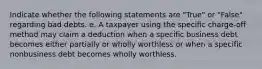 Indicate whether the following statements are "True" or "False" regarding bad debts. e. A taxpayer using the specific charge-off method may claim a deduction when a specific business debt becomes either partially or wholly worthless or when a specific nonbusiness debt becomes wholly worthless.