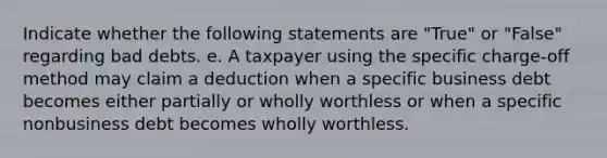 Indicate whether the following statements are "True" or "False" regarding bad debts. e. A taxpayer using the specific charge-off method may claim a deduction when a specific business debt becomes either partially or wholly worthless or when a specific nonbusiness debt becomes wholly worthless.