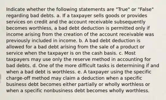 Indicate whether the following statements are "True" or "False" regarding bad debts. a. If a taxpayer sells goods or provides services on credit and the account receivable subsequently becomes worthless, a bad debt deduction is permitted only if income arising from the creation of the account receivable was previously included in income. b. A bad debt deduction is allowed for a bad debt arising from the sale of a product or service when the taxpayer is on the cash basis. c. Most taxpayers may use only the reserve method in accounting for bad debts. d. One of the more difficult tasks is determining if and when a bad debt is worthless. e. A taxpayer using the specific charge-off method may claim a deduction when a specific business debt becomes either partially or wholly worthless or when a specific nonbusiness debt becomes wholly worthless.