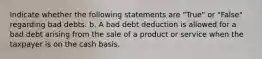 Indicate whether the following statements are "True" or "False" regarding bad debts. b. A bad debt deduction is allowed for a bad debt arising from the sale of a product or service when the taxpayer is on the cash basis.