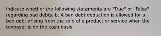 Indicate whether the following statements are "True" or "False" regarding bad debts. b. A bad debt deduction is allowed for a bad debt arising from the sale of a product or service when the taxpayer is on the cash basis.