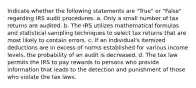 Indicate whether the following statements are "True" or "False" regarding IRS audit procedures. a. Only a small number of tax returns are audited. b. The IRS utilizes mathematical formulas and statistical sampling techniques to select tax returns that are most likely to contain errors. c. If an individual's itemized deductions are in excess of norms established for various income levels, the probability of an audit is decreased. d. The tax law permits the IRS to pay rewards to persons who provide information that leads to the detection and punishment of those who violate the tax laws.