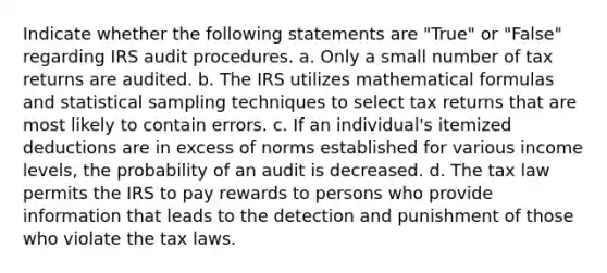 Indicate whether the following statements are "True" or "False" regarding IRS audit procedures. a. Only a small number of tax returns are audited. b. The IRS utilizes mathematical formulas and statistical sampling techniques to select tax returns that are most likely to contain errors. c. If an individual's itemized deductions are in excess of norms established for various income levels, the probability of an audit is decreased. d. The tax law permits the IRS to pay rewards to persons who provide information that leads to the detection and punishment of those who violate the tax laws.