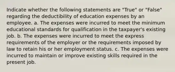 Indicate whether the following statements are "True" or "False" regarding the deductibility of education expenses by an employee. a. The expenses were incurred to meet the minimum educational standards for qualification in the taxpayer's existing job. b. The expenses were incurred to meet the express requirements of the employer or the requirements imposed by law to retain his or her employment status. c. The expenses were incurred to maintain or improve existing skills required in the present job.