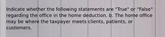 Indicate whether the following statements are "True" or "False" regarding the office in the home deduction. b. The home office may be where the taxpayer meets clients, patients, or customers.