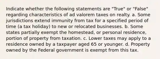 Indicate whether the following statements are "True" or "False" regarding characteristics of ad valorem taxes on realty. a. Some jurisdictions extend immunity from tax for a specified period of time (a tax holiday) to new or relocated businesses. b. Some states partially exempt the homestead, or personal residence, portion of property from taxation. c. Lower taxes may apply to a residence owned by a taxpayer aged 65 or younger. d. Property owned by the Federal government is exempt from this tax.