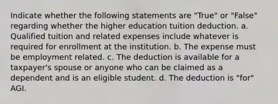 Indicate whether the following statements are "True" or "False" regarding whether the higher education tuition deduction. a. Qualified tuition and related expenses include whatever is required for enrollment at the institution. b. The expense must be employment related. c. The deduction is available for a taxpayer's spouse or anyone who can be claimed as a dependent and is an eligible student. d. The deduction is "for" AGI.