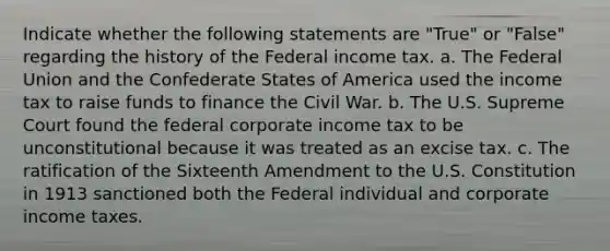 Indicate whether the following statements are "True" or "False" regarding the history of the Federal income tax. a. The Federal Union and the Confederate States of America used the income tax to raise funds to finance the Civil War. b. The U.S. Supreme Court found the federal corporate income tax to be unconstitutional because it was treated as an excise tax. c. The ratification of the Sixteenth Amendment to the U.S. Constitution in 1913 sanctioned both the Federal individual and corporate income taxes.