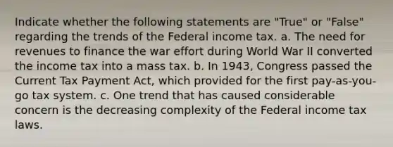 Indicate whether the following statements are "True" or "False" regarding the trends of the Federal income tax. a. The need for revenues to finance the war effort during World War II converted the income tax into a mass tax. b. In 1943, Congress passed the Current Tax Payment Act, which provided for the first pay-as-you-go tax system. c. One trend that has caused considerable concern is the decreasing complexity of the Federal income tax laws.