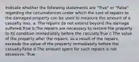 Indicate whether the following statements are "True" or "False" regarding the circumstances under which the cost of repairs to the damaged property can be used to measure the amount of a casualty loss. a. The repairs do not extend beyond the damage suffered.True b.The repairs are necessary to restore the property to its condition immediately before the casualty.True c.The value of the property after the repairs, as a result of the repairs, exceeds the value of the property immediately before the casualty.False d.The amount spent for such repairs is not excessive. True