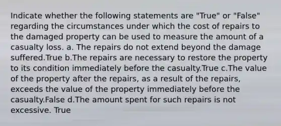 Indicate whether the following statements are "True" or "False" regarding the circumstances under which the cost of repairs to the damaged property can be used to measure the amount of a casualty loss. a. The repairs do not extend beyond the damage suffered.True b.The repairs are necessary to restore the property to its condition immediately before the casualty.True c.The value of the property after the repairs, as a result of the repairs, exceeds the value of the property immediately before the casualty.False d.The amount spent for such repairs is not excessive. True