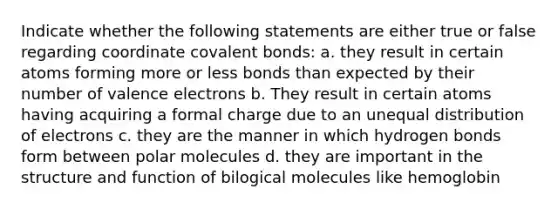 Indicate whether the following statements are either true or false regarding coordinate covalent bonds: a. they result in certain atoms forming more or less bonds than expected by their number of valence electrons b. They result in certain atoms having acquiring a formal charge due to an unequal distribution of electrons c. they are the manner in which hydrogen bonds form between polar molecules d. they are important in the structure and function of bilogical molecules like hemoglobin