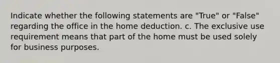 Indicate whether the following statements are "True" or "False" regarding the office in the home deduction. c. The exclusive use requirement means that part of the home must be used solely for business purposes.