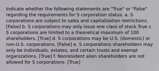 Indicate whether the following statements are "True" or "False" regarding the requirements for S corporation status. a. S corporations are subject to sales and capitalization restrictions. [False] b. S corporations may only issue one class of stock.True c. S corporations are limited to a theoretical maximum of 100 shareholders. [True] d. S corporations may be U.S. (domestic) or non-U.S. corporations. [False] e. S corporations shareholders may only be individuals, estates, and certain trusts and exempt organizations. [True] f. Nonresident alien shareholders are not allowed for S corporations. [True]