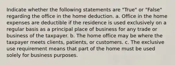 Indicate whether the following statements are "True" or "False" regarding the office in the home deduction. a. Office in the home expenses are deductible if the residence is used exclusively on a regular basis as a principal place of business for any trade or business of the taxpayer. b. The home office may be where the taxpayer meets clients, patients, or customers. c. The exclusive use requirement means that part of the home must be used solely for business purposes.