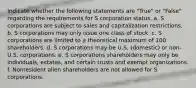 Indicate whether the following statements are "True" or "False" regarding the requirements for S corporation status. a. S corporations are subject to sales and capitalization restrictions. b. S corporations may only issue one class of stock. c. S corporations are limited to a theoretical maximum of 100 shareholders. d. S corporations may be U.S. (domestic) or non-U.S. corporations. e. S corporations shareholders may only be individuals, estates, and certain trusts and exempt organizations. f. Nonresident alien shareholders are not allowed for S corporations.