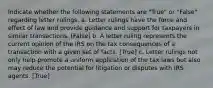 Indicate whether the following statements are "True" or "False" regarding letter rulings. a. Letter rulings have the force and effect of law and provide guidance and support for taxpayers in similar transactions. [False] b. A letter ruling represents the current opinion of the IRS on the tax consequences of a transaction with a given set of facts. [True] c. Letter rulings not only help promote a uniform application of the tax laws but also may reduce the potential for litigation or disputes with IRS agents. [True]