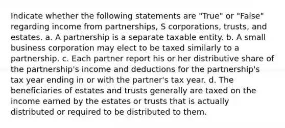 Indicate whether the following statements are "True" or "False" regarding income from partnerships, S corporations, trusts, and estates. a. A partnership is a separate taxable entity. b. A small business corporation may elect to be taxed similarly to a partnership. c. Each partner report his or her distributive share of the partnership's income and deductions for the partnership's tax year ending in or with the partner's tax year. d. The beneficiaries of estates and trusts generally are taxed on the income earned by the estates or trusts that is actually distributed or required to be distributed to them.