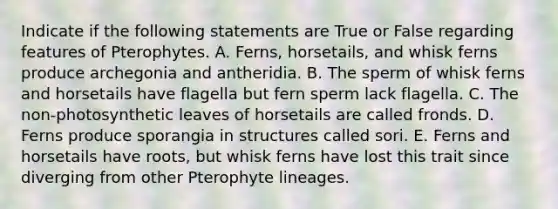 Indicate if the following statements are True or False regarding features of Pterophytes. A. Ferns, horsetails, and whisk ferns produce archegonia and antheridia. B. The sperm of whisk ferns and horsetails have flagella but fern sperm lack flagella. C. The non-photosynthetic leaves of horsetails are called fronds. D. Ferns produce sporangia in structures called sori. E. Ferns and horsetails have roots, but whisk ferns have lost this trait since diverging from other Pterophyte lineages.