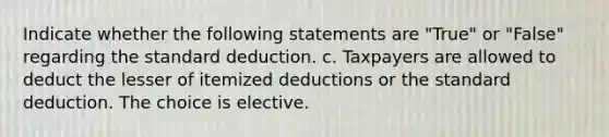 Indicate whether the following statements are "True" or "False" regarding the standard deduction. c. Taxpayers are allowed to deduct the lesser of itemized deductions or the standard deduction. The choice is elective.