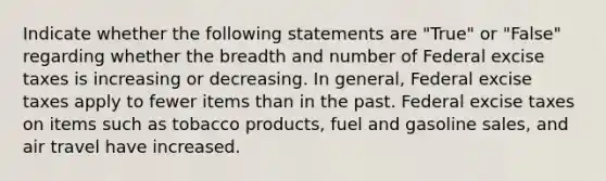 Indicate whether the following statements are "True" or "False" regarding whether the breadth and number of Federal excise taxes is increasing or decreasing. In general, Federal excise taxes apply to fewer items than in the past. Federal excise taxes on items such as tobacco products, fuel and gasoline sales, and air travel have increased.