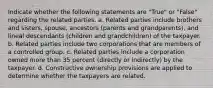 Indicate whether the following statements are "True" or "False" regarding the related parties. a. Related parties include brothers and sisters, spouse, ancestors (parents and grandparents), and lineal descendants (children and grandchildren) of the taxpayer. b. Related parties include two corporations that are members of a controlled group. c. Related parties include a corporation owned more than 35 percent (directly or indirectly) by the taxpayer. d. Constructive ownership provisions are applied to determine whether the taxpayers are related.