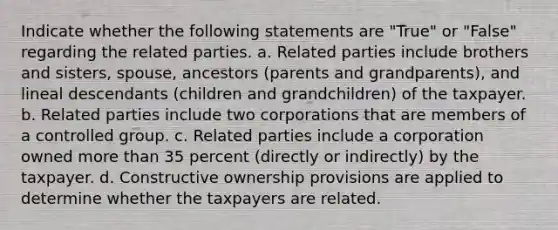 Indicate whether the following statements are "True" or "False" regarding the related parties. a. Related parties include brothers and sisters, spouse, ancestors (parents and grandparents), and lineal descendants (children and grandchildren) of the taxpayer. b. Related parties include two corporations that are members of a controlled group. c. Related parties include a corporation owned more than 35 percent (directly or indirectly) by the taxpayer. d. Constructive ownership provisions are applied to determine whether the taxpayers are related.